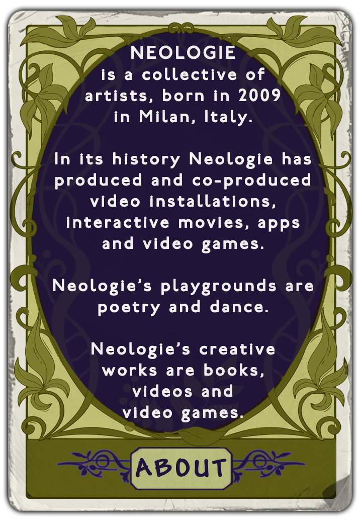 NEOLOGIEis a collective of artists, born in 2009 in Milan, Italy. In its history Neologie has produced and co-produced video installations, interactive movies, apps and video games. Neologie's playgrounds are poetry and dance. Neologie's creative works are books, videos and video games.