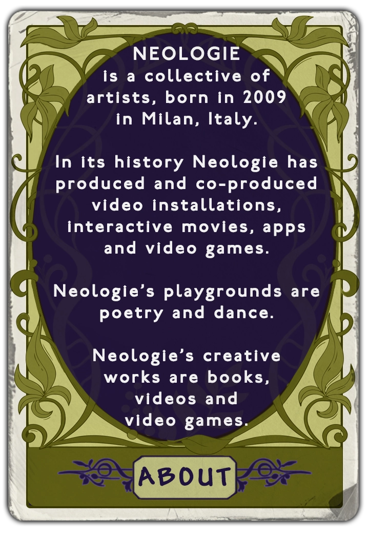 NEOLOGIEis a collective of artists, born in 2009 in Milan, Italy. In its history Neologie has produced and co-produced video installations, interactive movies, apps and video games. Neologie's playgrounds are poetry and dance. Neologie's creative works are books, videos and video games.