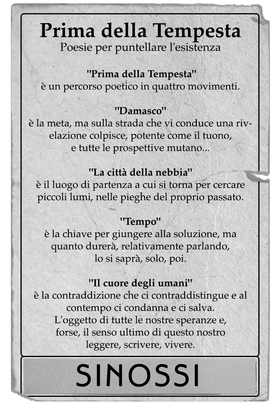 Prima della Tempesta è un percorso poetico in quattro movimenti. - Damasco - è la meta, ma sulla strada che vi conduce una rivelazione colpisce, potente come il tuono, e tutte le prospettive mutano... - La città della nebbia - è il luogo di partenza a cui si torna per cercare piccoli lumi, nelle pieghe del proprio passato. - Tempo è la chiave per giungere alla soluzione, ma quanto durerà, relativamente parlando, lo si saprà, solo, poi. - Il cuore degli umani - è la contraddizione che ci contraddistingue e al contempo ci condanna e ci salva. L'oggetto di tutte le nostre speranze e, forse, il senso ultimo di questo nostro scrivere, leggere, vivere.