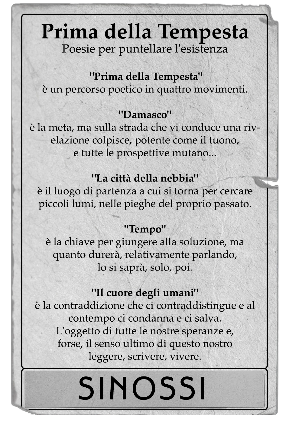 Prima della Tempesta è un percorso poetico in quattro movimenti. - Damasco - è la meta, ma sulla strada che vi conduce una rivelazione colpisce, potente come il tuono, e tutte le prospettive mutano... - La città della nebbia - è il luogo di partenza a cui si torna per cercare piccoli lumi, nelle pieghe del proprio passato. - Tempo è la chiave per giungere alla soluzione, ma quanto durerà, relativamente parlando, lo si saprà, solo, poi. - Il cuore degli umani - è la contraddizione che ci contraddistingue e al contempo ci condanna e ci salva. L'oggetto di tutte le nostre speranze e, forse, il senso ultimo di questo nostro scrivere, leggere, vivere.